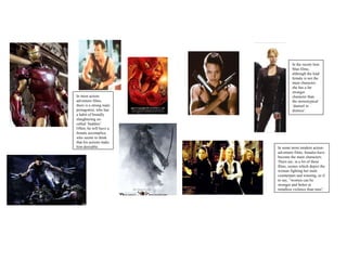 In most action-adventure films, there is a strong male protagonist, who has a habit of brutally slaughtering so-called ‘baddies’. Often, he will have a female accomplice, who seems to think that his actions make him desirable. In some more modern action-adventure films, females have become the main characters. There are, in a lot of these films, scenes which depict the woman fighting her male counterpart and winning, as if to say, “women can be stronger and better at mindless violence than men”. In the recent Iron Man films, although the lead female is not the main character, she has a far stronger character than the stereotypical ‘damsel in distress’. 