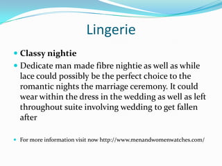 Lingerie
 Classy nightie
 Dedicate man made fibre nightie as well as while
lace could possibly be the perfect choice to the
romantic nights the marriage ceremony. It could
wear within the dress in the wedding as well as left
throughout suite involving wedding to get fallen
after
 For more information visit now http://www.menandwomenwatches.com/
 