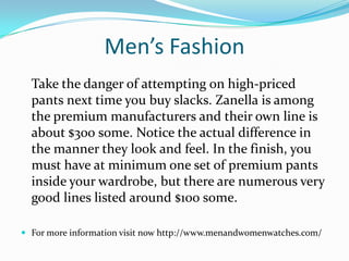 Men’s Fashion
Take the danger of attempting on high-priced
pants next time you buy slacks. Zanella is among
the premium manufacturers and their own line is
about $300 some. Notice the actual difference in
the manner they look and feel. In the finish, you
must have at minimum one set of premium pants
inside your wardrobe, but there are numerous very
good lines listed around $100 some.
 For more information visit now http://www.menandwomenwatches.com/
 