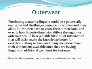 Outerwear
Purchasing attractive lingerie could be a potentially
enjoyable and thrilling experience for women and men
alike, but women have to know their dimensions, and
exactly how lingerie dimension differs through most
outerwear could be a valuable little bit of information
that will assist make the knowledge better for
everybody. Many women and many men don’t have
their dimensions available once they are buying
lingerie or additional garments for instance.
 For more information visit now http://www.menandwomenwatches.com/
 