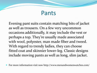 Pants
Evening pant suits contain matching bits of jacket
as well as trousers. On a few very uncommon
occasions additionally, it may include the vest or
perhaps a top. They’re usually made associated
with wool, polyester, man made fiber and tweed.
With regard to trendy ladies, they can choose
fitted coat and skinnier lower-leg. Classic designs
include moving pants as well as long, slim jacket.
 For more information visit now http://www.menandwomenwatches.com/
 