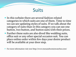 Suits
 In this website there are several fashion related
categories in which suits are one of them. Time to time
we can see updating styles of suits. If we talk about the
category of suits than in this category you can see one
button, two button, and button suits with their prices.
 Further these suits are also dived like wedding suits,
office suit or any other special occasion suit. You can
place online order within few days your desire product
will be available at your door step.
 For more information visit now http://www.menandwomenwatches.com/
 
