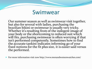 Swimwear
Our summer season as well as swimwear visit together,
but also for several with ladies, purchasing the
brazilian bikini or swimwear is usually very tricky.
Whether it’s resulting from of the indegent image of
your body or the shortcoming to reduced suit which
will fits, purchasing swimwear is often worrying if that
isn’t performed competently. Sometimes how to find
the accurate tankini indicates informing go of your
fixed notions for the fit plus size, it is easier said versus
the performed.
 For more information visit now http://www.menandwomenwatches.com/
 