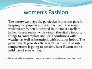women’s Fashion
The outerwear plays the particular important part in
keeping you popular and warm while in the season
with winter. When interested in the most excellent
jacket for any season with winter, the vitally important
things to contemplate include a conditions with
weather as well as intentions with outdoor hobby. The
jacket which provides the warmth while in the sub nil
temperatures is going to possibly hurt if worn to the
mild day of your winter.
 For more information visit now http://www.menandwomenwatches.com/
 