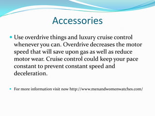 Accessories
 Use overdrive things and luxury cruise control
whenever you can. Overdrive decreases the motor
speed that will save upon gas as well as reduce
motor wear. Cruise control could keep your pace
constant to prevent constant speed and
deceleration.
 For more information visit now http://www.menandwomenwatches.com/
 