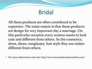 Bridal
All these products are often considered to be
expensive. The main reason is that these products
are design for very important day a marriage. On
this particular occasion every women wants to look
cute and different from others. So the cosmetics,
dress, shoes, sunglasses, hair style they use makes
different from others.
 For more information visit now http://www.menandwomenwatches.com/
 