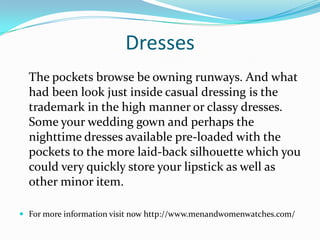 Dresses
The pockets browse be owning runways. And what
had been look just inside casual dressing is the
trademark in the high manner or classy dresses.
Some your wedding gown and perhaps the
nighttime dresses available pre-loaded with the
pockets to the more laid-back silhouette which you
could very quickly store your lipstick as well as
other minor item.
 For more information visit now http://www.menandwomenwatches.com/
 