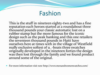 Fashion
This is the stuff in nineteen eighty-two and has a fine
reputation each heroes started at a roundabout three
thousand pounds your classic automatic lost on a
rubber stamp but the more famous for the iconic
design such as the peak banking and this one retailers
the seventeen thousand pounds in Haiti have
ourselves here at times with in the village of Westfield
really exclusive softest of u_-boats three swatches
originally developed in the nineteen forties the design
was then lost through the family and we found product
around some of the original.
 For more information visit now http://www.menandwomenwatches.com/
 
