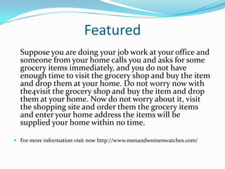 Featured
Suppose you are doing your job work at your office and
someone from your home calls you and asks for some
grocery items immediately, and you do not have
enough time to visit the grocery shop and buy the item
and drop them at your home. Do not worry now with
the4visit the grocery shop and buy the item and drop
them at your home. Now do not worry about it, visit
the shopping site and order them the grocery items
and enter your home address the items will be
supplied your home within no time.
 For more information visit now http://www.menandwomenwatches.com/
 