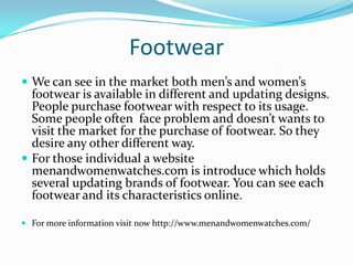 Footwear
 We can see in the market both men’s and women’s
footwear is available in different and updating designs.
People purchase footwear with respect to its usage.
Some people often face problem and doesn’t wants to
visit the market for the purchase of footwear. So they
desire any other different way.
 For those individual a website
menandwomenwatches.com is introduce which holds
several updating brands of footwear. You can see each
footwear and its characteristics online.
 For more information visit now http://www.menandwomenwatches.com/
 