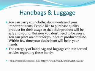Handbags & Luggage
 You can carry your cloths, documents and your
important items. People like to purchase quality
product for their usage so that their product will be
safe and sound. But now you don’t need to be worry.
You can place an order for your desire product online.
Within few time your desire item will be in your
hands.
 The category of hand bag and luggage contain several
articles regarding these handy.
 For more information visit now http://www.menandwomenwatches.com/
 