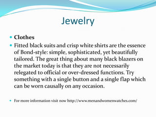 Jewelry
 Clothes
 Fitted black suits and crisp white shirts are the essence
of Bond-style: simple, sophisticated, yet beautifully
tailored. The great thing about many black blazers on
the market today is that they are not necessarily
relegated to official or over-dressed functions. Try
something with a single button and a single flap which
can be worn causally on any occasion.
 For more information visit now http://www.menandwomenwatches.com/
 