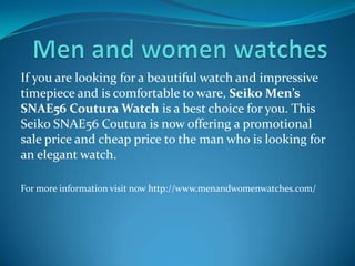 If you are looking for a beautiful watch and impressive
timepiece and is comfortable to ware, Seiko Men’s
SNAE56 Coutura Watch is a best choice for you. This
Seiko SNAE56 Coutura is now offering a promotional
sale price and cheap price to the man who is looking for
an elegant watch.
For more information visit now http://www.menandwomenwatches.com/
 