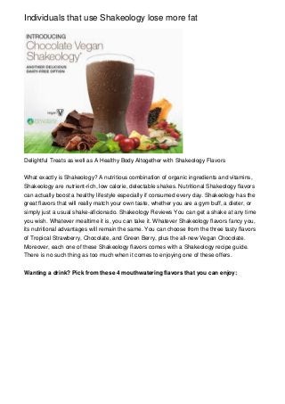Individuals that use Shakeology lose more fat




Delightful Treats as well as A Healthy Body Altogether with Shakeology Flavors


What exactly is Shakeology? A nutritious combination of organic ingredients and vitamins,
Shakeology are nutrient-rich, low calorie, delectable shakes. Nutritional Shakeology flavors
can actually boost a healthy lifestyle especially if consumed every day. Shakeology has the
great flavors that will really match your own taste, whether you are a gym buff, a dieter, or
simply just a usual shake-aficionado. Shakeology Reviews You can get a shake at any time
you wish. Whatever mealtime it is, you can take it. Whatever Shakeology flavors fancy you,
its nutritional advantages will remain the same. You can choose from the three tasty flavors
of Tropical Strawberry, Chocolate, and Green Berry, plus the all-new Vegan Chocolate.
Moreover, each one of these Shakeology flavors comes with a Shakeology recipe guide.
There is no such thing as too much when it comes to enjoying one of these offers.


Wanting a drink? Pick from these 4 mouthwatering flavors that you can enjoy:
 