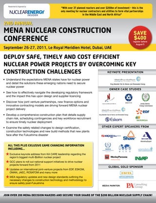 Researched & Organized by:
                                                  "With over 37 planned reactors and over $200bn of investment - this is the
                                                  only meeting for nuclear contractors and utilities to form vital partnerships
                                                                     in the Middle East and North Africa"


2ND ANNUAL
MENA NUCLEAR CONSTRUCTION                                                                                                                 save
CONFERENCE                                                                                                                                $400
                                                                                                                                          register before
                                                                                                                                             August 5
September 26-27, 2011, Le Royal Meridien Hotel, Dubai, UAE

DEPLOY SAFE, TIMELY AND COST EFFICIENT
NUCLEAR POWER PROJECTS BY OVERCOMING KEY
CONSTRUCTION CHALLENGES           KEYNOTE PRESENTATION

•	 Understand	the	expectations	MENA	states	have	for	nuclear	power	
   and	detail	the	solutions	these	emerging	nations	need	to	secure	                                      King Abdullah City for Atomic and Renewable Energy
   nuclear	power
                                                                                                      OWNER CASE STUDIES
•	 See	how	to	effectively	navigate	the	developing	regulatory	framework	
   and	the	impact	this	has	upon	design	and	supplier	licencing	

•	 Discover	how	joint	venture	partnerships,	new	finance	options	and	
                                                                                                                                                  Jordan Atomic
   innovative	contracting	models	are	driving	forward	MENA	nuclear	                                                                               Energy Commission
   project	delivery

•	 Develop	a	comprehensive	construction	plan	that	details	supply	                    King Abdullah City for Atomic and Renewable Energy

   chain	risk,	scheduling	contingencies	and	key	workforce	recruitment	
   to	ensure	timely	nuclear	deployment

•	 Examine	the	safety	related	changes	to	design	certification,	                          OTHER EXPERT SPEAKERS FROM
   construction	technologies	and	new	build	methods	that	new	plants	
   face	after	the	Fukushima	disaster

                                                                                                                                                   AtomstroyExport

   ALL THIS PLUS EXLUSIVE GAME CHANGING INFORMATION
   INCLUDING...

 	Exclusive	keynote	address	from	KA	CARE	leadership	regarding	the	
   region’s	biggest	multi-$billion	nuclear	project

 
  GCC	plans	to	roll	out	national	support	initiatives	to	drive	nuclear	
  projects	forward	from	2011
                                                                                                    GLOBAL GOLD SPONSOR
 
  Updates	on	international	joint-venture	projects	from	EDF,	ESKOM,	
  OMAN,	JAEC,	ROSATOM	and	many	more

 
  IAEA	regulatory	updates	and	new	design	standards	outlining	the	
  necessary	changes	to	construction	technology	and	methodology	to	
     ensure	safety	post-Fukushima
                                                                                          MEDIA PARNTER:



JOIN OveR 200 MeNa DeCIsION MaKeRs aND seCURe YOUR sHaRe OF THe $200 BILLION NUCLeaR sUPPLY CHaIN!
 