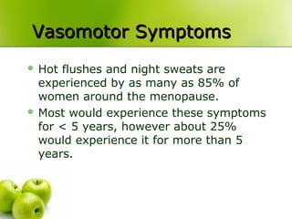 Vasomotor SymptomsVasomotor Symptoms
 Hot flushes and night sweats are
experienced by as many as 85% of
women around the menopause.
 Most would experience these symptoms
for < 5 years, however about 25%
would experience it for more than 5
years.
 