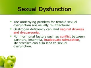 Sexual DysfunctionSexual Dysfunction
 The underlying problem for female sexual
dysfunction are usually multifactorial.
 Oestrogen deficiency can lead vaginal dryness
and dyspareunia,
 Non hormonal factors such as conflict between
partners, insomnia, inadequate stimulation,
life stresses can also lead to sexual
dysfunction.
 
