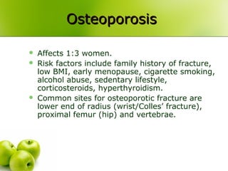 OsteoporosisOsteoporosis
 Affects 1:3 women.
 Risk factors include family history of fracture,
low BMI, early menopause, cigarette smoking,
alcohol abuse, sedentary lifestyle,
corticosteroids, hyperthyroidism.
 Common sites for osteoporotic fracture are
lower end of radius (wrist/Colles’ fracture),
proximal femur (hip) and vertebrae.
 