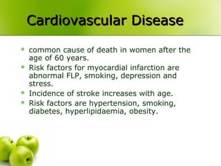 Cardiovascular DiseaseCardiovascular Disease
 common cause of death in women after the
age of 60 years.
 Risk factors for myocardial infarction are
abnormal FLP, smoking, depression and
stress.
 Incidence of stroke increases with age.
 Risk factors are hypertension, smoking,
diabetes, hyperlipidaemia, obesity.
 