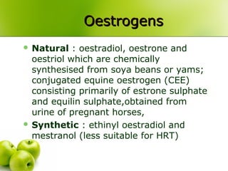 OestrogensOestrogens
 Natural : oestradiol, oestrone and
oestriol which are chemically
synthesised from soya beans or yams;
conjugated equine oestrogen (CEE)
consisting primarily of estrone sulphate
and equilin sulphate,obtained from
urine of pregnant horses,
 Synthetic : ethinyl oestradiol and
mestranol (less suitable for HRT)
 