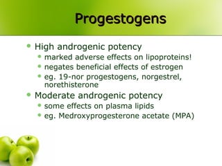 ProgestogensProgestogens
 High androgenic potency
 marked adverse effects on lipoproteins!
 negates beneficial effects of estrogen
 eg. 19-nor progestogens, norgestrel,
norethisterone
 Moderate androgenic potency
 some effects on plasma lipids
 eg. Medroxyprogesterone acetate (MPA)
 
