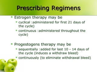 Prescribing RegimensPrescribing Regimens
 Estrogen therapy may be
 cyclical :administered for first 21 days of
the cycle)
 continuous :administered throughout the
cycle)
 Progestogens therapy may be
 sequentially :added for last 10 - 14 days of
the cycle (induces a withdraw bleed)
 continuously (to eliminate withdrawal bleed)
 