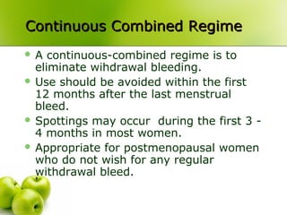Continuous Combined RegimeContinuous Combined Regime
 A continuous-combined regime is to
eliminate wihdrawal bleeding.
 Use should be avoided within the first
12 months after the last menstrual
bleed.
 Spottings may occur during the first 3 -
4 months in most women.
 Appropriate for postmenopausal women
who do not wish for any regular
withdrawal bleed.
 
