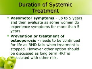 Duration of SystemicDuration of Systemic
TreatmentTreatment
 Vasomotor symptoms - up to 5 years
and then evaluate as some women do
experience symptoms for more than 5
years.
 Prevention or treatment of
osteoporosis - needs to be continued
for life as BMD falls when treatment is
stopped. However other option should
be discussed as long term HRT is
associated with other risk.
 