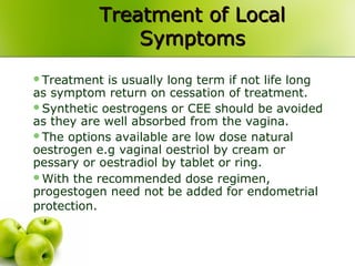 Treatment of LocalTreatment of Local
SymptomsSymptoms
Treatment is usually long term if not life long
as symptom return on cessation of treatment.
Synthetic oestrogens or CEE should be avoided
as they are well absorbed from the vagina.
The options available are low dose natural
oestrogen e.g vaginal oestriol by cream or
pessary or oestradiol by tablet or ring.
With the recommended dose regimen,
progestogen need not be added for endometrial
protection.
 