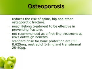 - reduces the risk of spine, hip and other
osteoporotic fracture.
- need lifelong treatment to be effective in
preventing fracture.
- not recommended as a first-line treatment as
risks outweigh benefits.
- standard dose for bone protection are CEE
0.625mg, oestradiol 1-2mg and transdermal
25-50µg.
OsteoporosisOsteoporosis
 