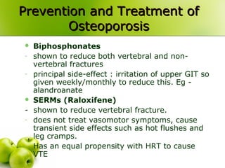 Prevention and Treatment ofPrevention and Treatment of
OsteoporosisOsteoporosis
 Biphosphonates
- shown to reduce both vertebral and non-
vertebral fractures
- principal side-effect : irritation of upper GIT so
given weekly/monthly to reduce this. Eg -
alandroanate
 SERMs (Raloxifene)
- shown to reduce vertebral fracture.
- does not treat vasomotor symptoms, cause
transient side effects such as hot flushes and
leg cramps.
- Has an equal propensity with HRT to cause
VTE
 