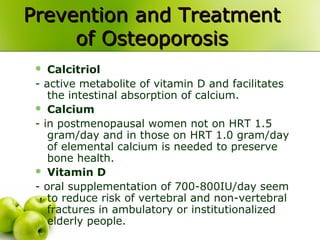 Prevention and TreatmentPrevention and Treatment
of Osteoporosisof Osteoporosis
 Calcitriol
- active metabolite of vitamin D and facilitates
the intestinal absorption of calcium.
 Calcium
- in postmenopausal women not on HRT 1.5
gram/day and in those on HRT 1.0 gram/day
of elemental calcium is needed to preserve
bone health.
 Vitamin D
- oral supplementation of 700-800IU/day seem
to reduce risk of vertebral and non-vertebral
fractures in ambulatory or institutionalized
elderly people.
 