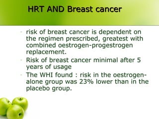 HRT AND Breast cancerHRT AND Breast cancer
- risk of breast cancer is dependent on
the regimen prescribed, greatest with
combined oestrogen-progestrogen
replacement.
- Risk of breast cancer minimal after 5
years of usage
- The WHI found : risk in the oestrogen-
alone group was 23% lower than in the
placebo group.
 