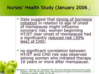 Nurses' Health Study (January 2006Nurses' Health Study (January 2006))
 Data suggest that timing of hormone
initiation in relation to age of onset
of menopause might influence
coronary risk; women beginning
HT/ET near onset of menopause had
a significantly reduced risk (30%
less) of CHD;
 no significant correlation between
HT/ET and CHD risk was observed
among women who initiated therapy
10 years or more after menopause.
Grodstein F, Manson JE, Stampfer MJ. Hormone therapy and coronary heart
disease: the role of time since menopause and age at hormone initiation.
 