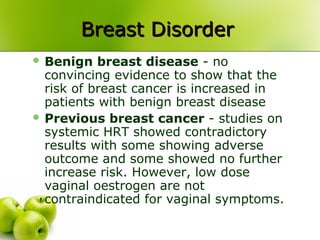Breast DisorderBreast Disorder
 Benign breast disease - no
convincing evidence to show that the
risk of breast cancer is increased in
patients with benign breast disease
 Previous breast cancer - studies on
systemic HRT showed contradictory
results with some showing adverse
outcome and some showed no further
increase risk. However, low dose
vaginal oestrogen are not
contraindicated for vaginal symptoms.
 