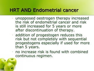 HRT AND Endometrial cancerHRT AND Endometrial cancer
- unopposed oestrogen therapy increased
the risk of endometrial cancer and risk
is still increased for 5 years or more
after discontinuation of therapy.
- addition of progestogen reduces this
risk but not completely with sequential
progestogens especially if used for more
than 5 years.
- no increase risk is found with combined
continuous regimen.
 