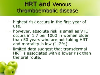 HRT andHRT and VenousVenous
thromboembolic diseasethromboembolic disease
- highest risk occurs in the first year of
use.
- however, absolute risk is small as VTE
occurs in 1.7 per 1000 in women older
than 50 years who are not taking HRT
and mortality is low (1-2%).
- limited data suggest that transdermal
HRT is associated with a lower risk than
the oral route.
 