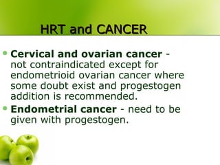 HRT and CANCERHRT and CANCER
Cervical and ovarian cancer -
not contraindicated except for
endometrioid ovarian cancer where
some doubt exist and progestogen
addition is recommended.
Endometrial cancer - need to be
given with progestogen.
 