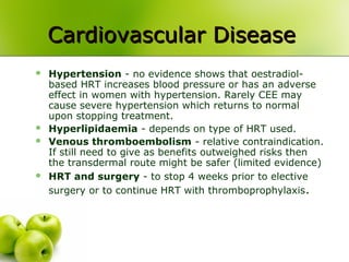 Cardiovascular DiseaseCardiovascular Disease
 Hypertension - no evidence shows that oestradiol-
based HRT increases blood pressure or has an adverse
effect in women with hypertension. Rarely CEE may
cause severe hypertension which returns to normal
upon stopping treatment.
 Hyperlipidaemia - depends on type of HRT used.
 Venous thromboembolism - relative contraindication.
If still need to give as benefits outweighed risks then
the transdermal route might be safer (limited evidence)
 HRT and surgery - to stop 4 weeks prior to elective
surgery or to continue HRT with thromboprophylaxis.
 