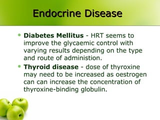 Endocrine DiseaseEndocrine Disease
 Diabetes Mellitus - HRT seems to
improve the glycaemic control with
varying results depending on the type
and route of administion.
 Thyroid disease - dose of thyroxine
may need to be increased as oestrogen
can can increase the concentration of
thyroxine-binding globulin.
 