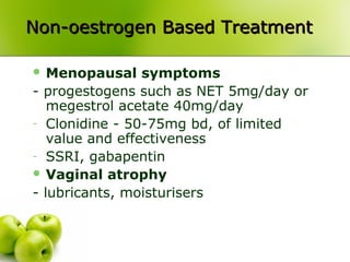 Non-oestrogen Based TreatmentNon-oestrogen Based Treatment
 Menopausal symptoms
- progestogens such as NET 5mg/day or
megestrol acetate 40mg/day
- Clonidine - 50-75mg bd, of limited
value and effectiveness
- SSRI, gabapentin
 Vaginal atrophy
- lubricants, moisturisers
 