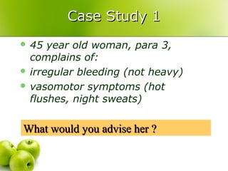Case Study 1Case Study 1
 45 year old woman, para 3,
complains of:
 irregular bleeding (not heavy)
 vasomotor symptoms (hot
flushes, night sweats)
What would you advise her ?What would you advise her ?
 