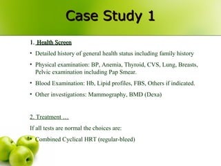 Case Study 1Case Study 1
1.1. Health ScreenHealth Screen
• Detailed history of general health status including family history
• Physical examination: BP, Anemia, Thyroid, CVS, Lung, Breasts,
Pelvic examination including Pap Smear.
• Blood Examination: Hb, Lipid profiles, FBS, Others if indicated.
• Other investigations: Mammography, BMD (Dexa)
2. Treatment …
If all tests are normal the choices are:
• Combined Cyclical HRT (regular-bleed)
 