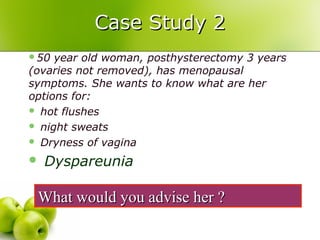 Case Study 2Case Study 2
50 year old woman, posthysterectomy 3 years
(ovaries not removed), has menopausal
symptoms. She wants to know what are her
options for:
 hot flushes
 night sweats
 Dryness of vagina
 Dyspareunia
What would you advise her ?What would you advise her ?
 