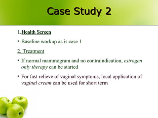 Case Study 2Case Study 2
1.1.Health ScreenHealth Screen
• Baseline workup as is case 1
2. Treatment
• If normal mammogram and no contraindication, estrogen
only therapy can be started
• For fast relieve of vaginal symptoms, local application of
vaginal cream can be used for short term
 
