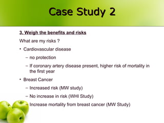 Case Study 2Case Study 2
3. Weigh the benefits and risks
What are my risks ?
• Cardiovascular disease
− no protection
− If coronary artery disease present, higher risk of mortality in
the first year
• Breast Cancer
− Increased risk (MW study)
− No increase in risk (WHI Study)
− Increase mortality from breast cancer (MW Study)
 