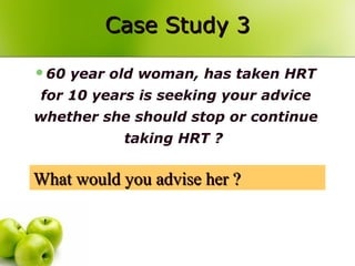 Case Study 3Case Study 3
60 year old woman, has taken HRT
for 10 years is seeking your advice
whether she should stop or continue
taking HRT ?
What would you advise her ?What would you advise her ?
 