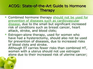 ACOG: State-of-the-Art Guide to HormoneACOG: State-of-the-Art Guide to Hormone
TherapyTherapy
 Combined hormone therapy should not be used for
prevention of diseases such as cardiovascular
disease, due to the small but significant increased
risk of conditions such as breast cancer, heart
attack, stroke, and blood clots;
 Estrogen-alone therapy, used for women who
have had a hysterectomy, should also not be used
for prevention of diseases, due to increased risks
of blood clots and stroke.
Although ET carries fewer risks than combined HT,
women with a uterus should not use estrogen
alone due to their increased risk of uterine cancer;
 