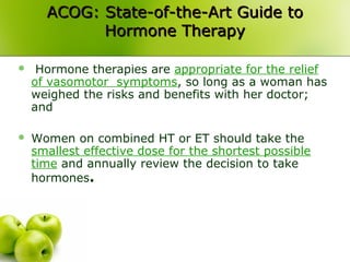 ACOG: State-of-the-Art Guide toACOG: State-of-the-Art Guide to
Hormone TherapyHormone Therapy
 Hormone therapies are appropriate for the relief
of vasomotor symptoms, so long as a woman has
weighed the risks and benefits with her doctor;
and
 Women on combined HT or ET should take the
smallest effective dose for the shortest possible
time and annually review the decision to take
hormones.
 