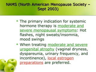 NAMS (North American Menopause Society –NAMS (North American Menopause Society –
Sept 2003)Sept 2003)
 The primary indication for systemic
hormone therapy is moderate and
severe menopausal symptoms: Hot
flashes, night sweats/insomnia,
mood swings
 When treating moderate and severe
urogenital atrophy (vaginal dryness,
dyspareunia, urinary frequency, and
incontinence), local estrogen
preparations are preferred.
 